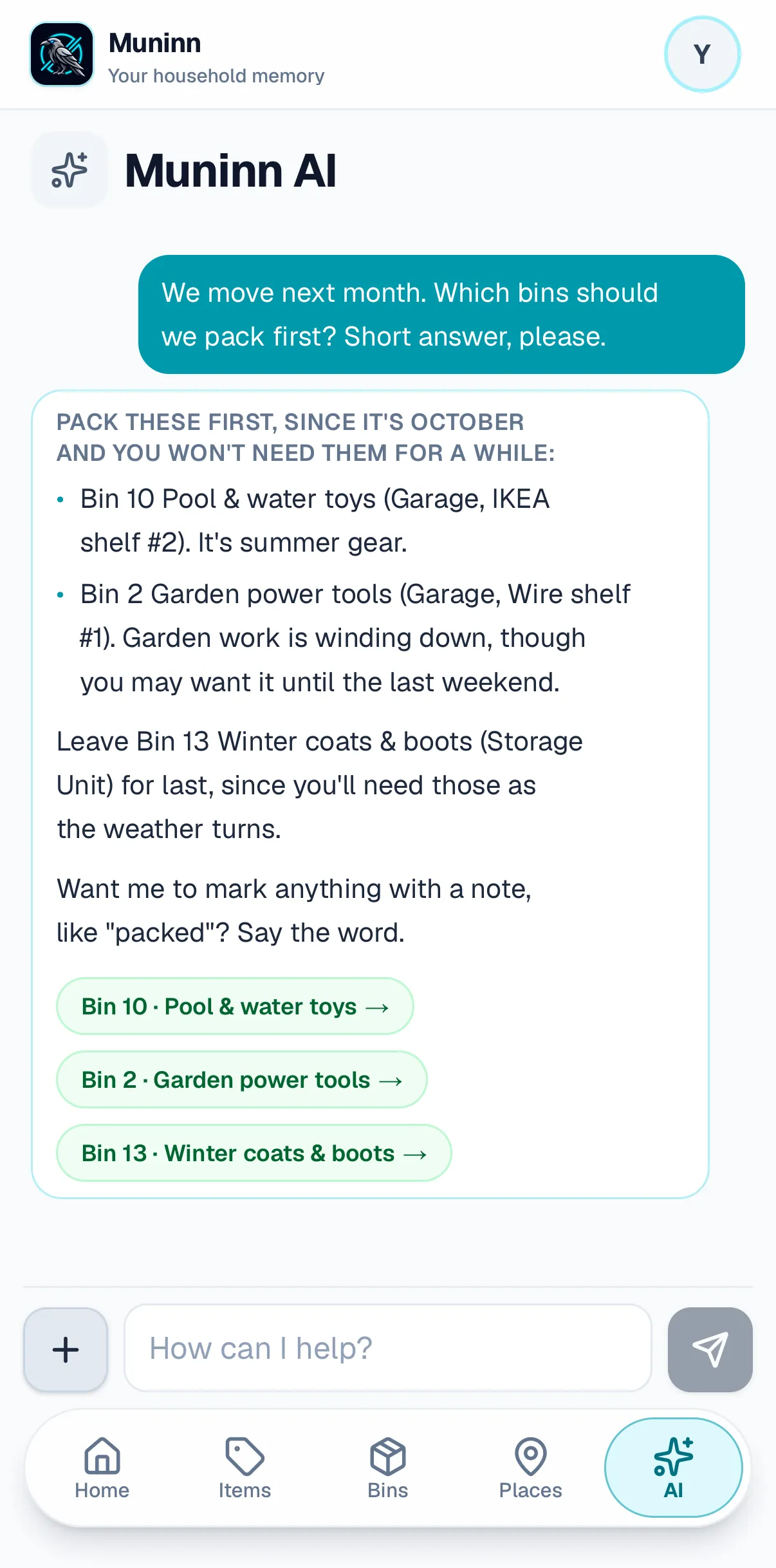 A conversation with Muninn AI on a phone. Asked “We move next month. Which bins should we pack first? Short answer, please.”, it answers: pack these first, since it’s October and you won’t need them for a while — Bin 10 Pool & water toys, in the Garage on IKEA shelf #2, because it’s summer gear, and Bin 2 Garden power tools, on Wire shelf #1, though you may want it until the last weekend. Leave Bin 13 Winter coats & boots, in the Storage Unit, for last, since you’ll need those as the weather turns. Links to all three bins below.